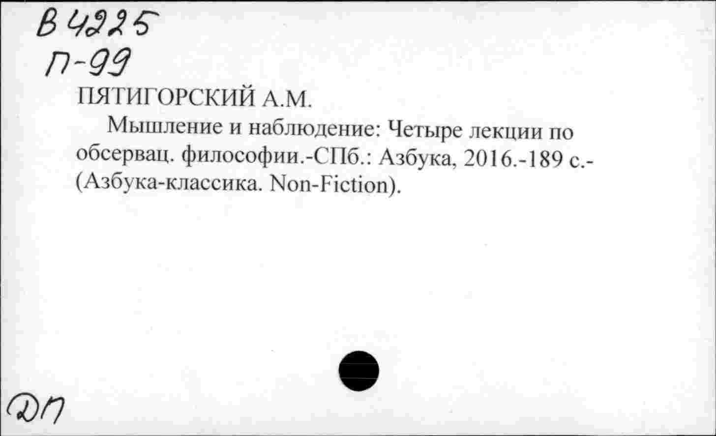 ﻿П-93
ПЯТИГОРСКИЙ А.М.
Мышление и наблюдение: Четыре лекции по обсервац. философии.-СПб.: Азбука, 2016.-189 с,-(Азбука-классика. Non-Fiction).
